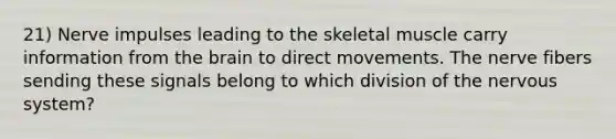 21) Nerve impulses leading to the skeletal muscle carry information from the brain to direct movements. The nerve fibers sending these signals belong to which division of the nervous system?