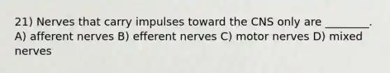 21) Nerves that carry impulses toward the CNS only are ________. A) afferent nerves B) efferent nerves C) motor nerves D) mixed nerves