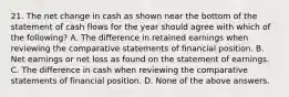 21. The net change in cash as shown near the bottom of the statement of cash flows for the year should agree with which of the following? A. The difference in retained earnings when reviewing the comparative statements of financial position. B. Net earnings or net loss as found on the statement of earnings. C. The difference in cash when reviewing the comparative statements of financial position. D. None of the above answers.