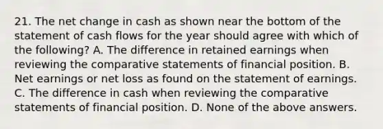 21. The net change in cash as shown near the bottom of the statement of cash flows for the year should agree with which of the following? A. The difference in retained earnings when reviewing the comparative statements of financial position. B. Net earnings or net loss as found on the statement of earnings. C. The difference in cash when reviewing the comparative statements of financial position. D. None of the above answers.