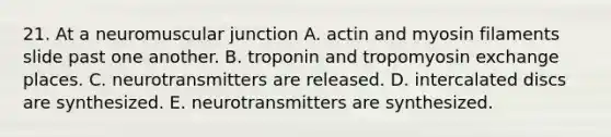 21. At a neuromuscular junction A. actin and myosin filaments slide past one another. B. troponin and tropomyosin exchange places. C. neurotransmitters are released. D. intercalated discs are synthesized. E. neurotransmitters are synthesized.