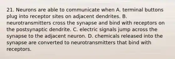 21. Neurons are able to communicate when A. terminal buttons plug into receptor sites on adjacent dendrites. B. neurotransmitters cross <a href='https://www.questionai.com/knowledge/kTCXU7vaKU-the-synapse' class='anchor-knowledge'>the synapse</a> and bind with receptors on the postsynaptic dendrite. C. electric signals jump across the synapse to the adjacent neuron. D. chemicals released into the synapse are converted to neurotransmitters that bind with receptors.