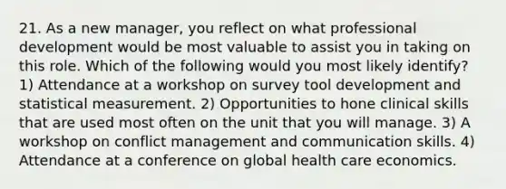 21. As a new manager, you reflect on what professional development would be most valuable to assist you in taking on this role. Which of the following would you most likely identify? 1) Attendance at a workshop on survey tool development and statistical measurement. 2) Opportunities to hone clinical skills that are used most often on the unit that you will manage. 3) A workshop on conflict management and communication skills. 4) Attendance at a conference on global health care economics.