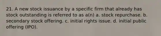 21. A new stock issuance by a specific firm that already has stock outstanding is referred to as a(n)​ a. ​stock repurchase. b. ​secondary stock offering. c. ​initial rights issue. d. ​initial public offering (IPO).