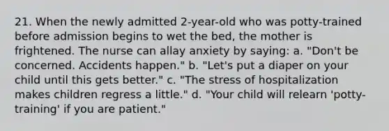 21. When the newly admitted 2-year-old who was potty-trained before admission begins to wet the bed, the mother is frightened. The nurse can allay anxiety by saying: a. "Don't be concerned. Accidents happen." b. "Let's put a diaper on your child until this gets better." c. "The stress of hospitalization makes children regress a little." d. "Your child will relearn 'potty-training' if you are patient."