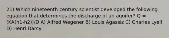 21) Which nineteenth-century scientist developed the following equation that determines the discharge of an aquifer? Q = (KA(h1-h2))/D A) Alfred Wegener B) Louis Agassiz C) Charles Lyell D) Henri Darcy