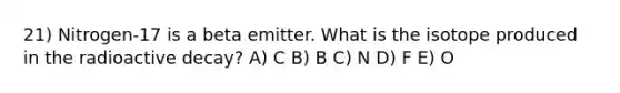 21) Nitrogen-17 is a beta emitter. What is the isotope produced in the radioactive decay? A) C B) B C) N D) F E) O