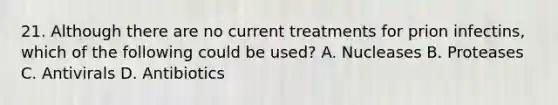 21. Although there are no current treatments for prion infectins, which of the following could be used? A. Nucleases B. Proteases C. Antivirals D. Antibiotics