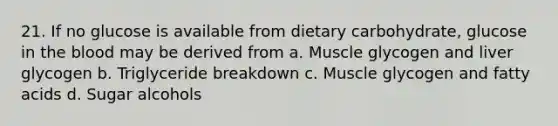 21. If no glucose is available from dietary carbohydrate, glucose in the blood may be derived from a. Muscle glycogen and liver glycogen b. Triglyceride breakdown c. Muscle glycogen and fatty acids d. Sugar alcohols