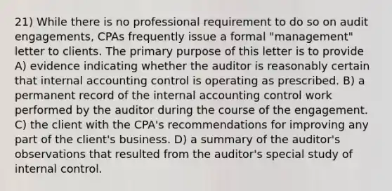 21) While there is no professional requirement to do so on audit engagements, CPAs frequently issue a formal "management" letter to clients. The primary purpose of this letter is to provide A) evidence indicating whether the auditor is reasonably certain that internal accounting control is operating as prescribed. B) a permanent record of the internal accounting control work performed by the auditor during the course of the engagement. C) the client with the CPA's recommendations for improving any part of the client's business. D) a summary of the auditor's observations that resulted from the auditor's special study of internal control.