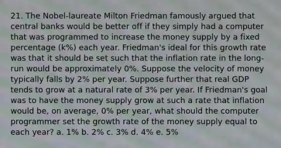 21. The Nobel-laureate Milton Friedman famously argued that central banks would be better off if they simply had a computer that was programmed to increase the money supply by a fixed percentage (k%) each year. Friedman's ideal for this growth rate was that it should be set such that the inflation rate in the long-run would be approximately 0%. Suppose the velocity of money typically falls by 2% per year. Suppose further that real GDP tends to grow at a natural rate of 3% per year. If Friedman's goal was to have the money supply grow at such a rate that inflation would be, on average, 0% per year, what should the computer programmer set the growth rate of the money supply equal to each year? a. 1% b. 2% c. 3% d. 4% e. 5%