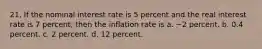 21. If the nominal interest rate is 5 percent and the real interest rate is 7 percent, then the inflation rate is a. −2 percent. b. 0.4 percent. c. 2 percent. d. 12 percent.