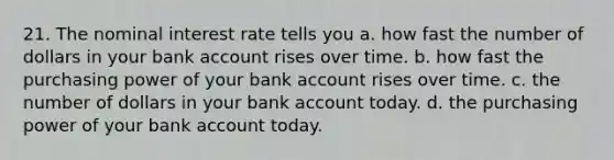 21. The nominal interest rate tells you a. how fast the number of dollars in your bank account rises over time. b. how fast the purchasing power of your bank account rises over time. c. the number of dollars in your bank account today. d. the purchasing power of your bank account today.