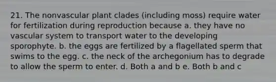 21. The nonvascular plant clades (including moss) require water for fertilization during reproduction because a. they have no vascular system to transport water to the developing sporophyte. b. the eggs are fertilized by a flagellated sperm that swims to the egg. c. the neck of the archegonium has to degrade to allow the sperm to enter. d. Both a and b e. Both b and c