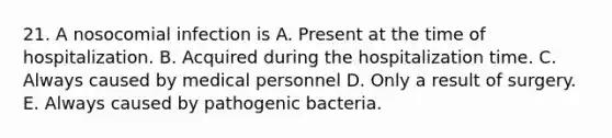 21. A nosocomial infection is A. Present at the time of hospitalization. B. Acquired during the hospitalization time. C. Always caused by medical personnel D. Only a result of surgery. E. Always caused by pathogenic bacteria.