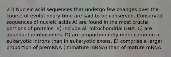 21) Nucleic acid sequences that undergo few changes over the course of evolutionary time are said to be conserved. Conserved sequences of nucleic acids A) are found in the most crucial portions of proteins. B) include all mitochondrial DNA. C) are abundant in ribosomes. D) are proportionately more common in eukaryotic introns than in eukaryotic exons. E) comprise a larger proportion of premRNA (immature mRNA) than of mature mRNA.