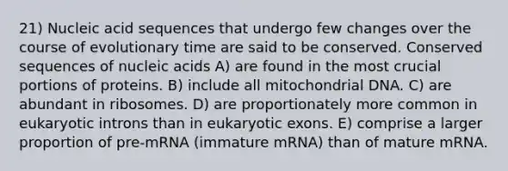 21) Nucleic acid sequences that undergo few changes over the course of evolutionary time are said to be conserved. Conserved sequences of nucleic acids A) are found in the most crucial portions of proteins. B) include all mitochondrial DNA. C) are abundant in ribosomes. D) are proportionately more common in eukaryotic introns than in eukaryotic exons. E) comprise a larger proportion of pre-mRNA (immature mRNA) than of mature mRNA.