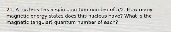 21. A nucleus has a spin quantum number of 5/2. How many magnetic energy states does this nucleus have? What is the magnetic (angular) quantum number of each?