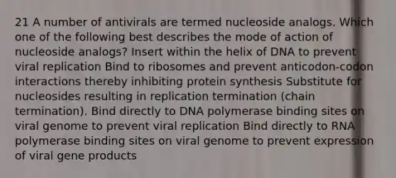 21 A number of antivirals are termed nucleoside analogs. Which one of the following best describes the mode of action of nucleoside analogs? Insert within the helix of DNA to prevent viral replication Bind to ribosomes and prevent anticodon-codon interactions thereby inhibiting protein synthesis Substitute for nucleosides resulting in replication termination (chain termination). Bind directly to DNA polymerase binding sites on viral genome to prevent viral replication Bind directly to RNA polymerase binding sites on viral genome to prevent expression of viral gene products