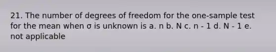 21. The number of degrees of freedom for the one-sample test for the mean when σ is unknown is a. n b. N c. n - 1 d. N - 1 e. not applicable