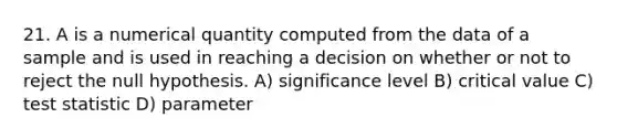 21. A is a numerical quantity computed from the data of a sample and is used in reaching a decision on whether or not to reject the null hypothesis. A) significance level B) critical value C) test statistic D) parameter