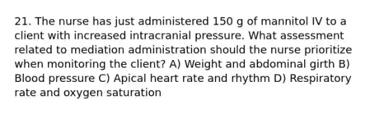 21. The nurse has just administered 150 g of mannitol IV to a client with increased intracranial pressure. What assessment related to mediation administration should the nurse prioritize when monitoring the client? A) Weight and abdominal girth B) Blood pressure C) Apical heart rate and rhythm D) Respiratory rate and oxygen saturation