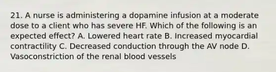 21. A nurse is administering a dopamine infusion at a moderate dose to a client who has severe HF. Which of the following is an expected effect? A. Lowered heart rate B. Increased myocardial contractility C. Decreased conduction through the AV node D. Vasoconstriction of the renal blood vessels