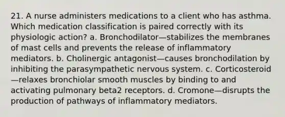 21. A nurse administers medications to a client who has asthma. Which medication classification is paired correctly with its physiologic action? a. Bronchodilator—stabilizes the membranes of mast cells and prevents the release of inflammatory mediators. b. Cholinergic antagonist—causes bronchodilation by inhibiting the parasympathetic nervous system. c. Corticosteroid—relaxes bronchiolar smooth muscles by binding to and activating pulmonary beta2 receptors. d. Cromone—disrupts the production of pathways of inflammatory mediators.