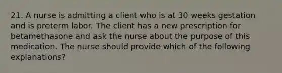 21. A nurse is admitting a client who is at 30 weeks gestation and is preterm labor. The client has a new prescription for betamethasone and ask the nurse about the purpose of this medication. The nurse should provide which of the following explanations?