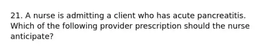 21. A nurse is admitting a client who has acute pancreatitis. Which of the following provider prescription should the nurse anticipate?