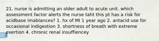 21. nurse is admitting an older adult to acute unit. which assessment factor alerts the nurse taht this pt has a risk for acidbase imablances? 1. hx of MI 1 year ago 2. antacid use for occasional indigestion 3. shortness of breath with extreme exertion 4. chronic renal insuffiencey