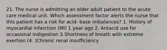 21. The nurse is admitting an older adult patient to the acute care medical unit. Which assessment factor alerts the nurse that this patient has a risk for acid- base imbalances? 1. History of myocardial infarction (MI) 1 year ago 2. Antacid use for occasional indigestion 3.Shortness of breath with extreme exertion (4. )Chronic renal insufficiency