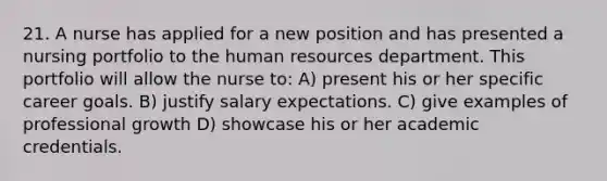 21. A nurse has applied for a new position and has presented a nursing portfolio to the human resources department. This portfolio will allow the nurse to: A) present his or her specific career goals. B) justify salary expectations. C) give examples of professional growth D) showcase his or her academic credentials.