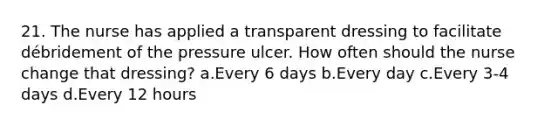 21. The nurse has applied a transparent dressing to facilitate débridement of the pressure ulcer. How often should the nurse change that dressing? a.Every 6 days b.Every day c.Every 3-4 days d.Every 12 hours