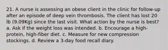 21. A nurse is assessing an obese client in the clinic for follow-up after an episode of deep vein thrombosis. The client has lost 20 lb (9.09Kg) since the last visit. What action by the nurse is best? a. Ask if the weight loss was intended. b. Encourage a high-protein, high-fiber diet. c. Measure for new compression stockings. d. Review a 3-day food recall diary.