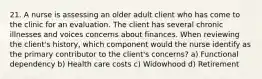 21. A nurse is assessing an older adult client who has come to the clinic for an evaluation. The client has several chronic illnesses and voices concerns about finances. When reviewing the client's history, which component would the nurse identify as the primary contributor to the client's concerns? a) Functional dependency b) Health care costs c) Widowhood d) Retirement