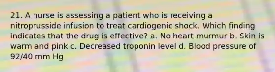 21. A nurse is assessing a patient who is receiving a nitroprusside infusion to treat cardiogenic shock. Which finding indicates that the drug is effective? a. No heart murmur b. Skin is warm and pink c. Decreased troponin level d. Blood pressure of 92/40 mm Hg