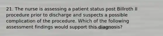 21. The nurse is assessing a patient status post Billroth II procedure prior to discharge and suspects a possible complication of the procedure. Which of the following assessment findings would support this diagnosis?