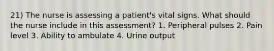 21) The nurse is assessing a patient's vital signs. What should the nurse include in this assessment? 1. Peripheral pulses 2. Pain level 3. Ability to ambulate 4. Urine output