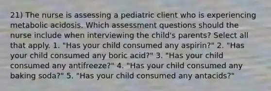 21) The nurse is assessing a pediatric client who is experiencing metabolic acidosis. Which assessment questions should the nurse include when interviewing the child's parents? Select all that apply. 1. "Has your child consumed any aspirin?" 2. "Has your child consumed any boric acid?" 3. "Has your child consumed any antifreeze?" 4. "Has your child consumed any baking soda?" 5. "Has your child consumed any antacids?"