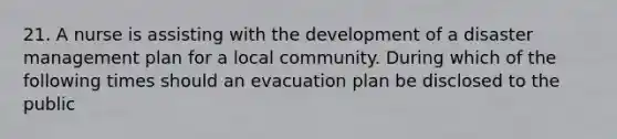 21. A nurse is assisting with the development of a disaster management plan for a local community. During which of the following times should an evacuation plan be disclosed to the public