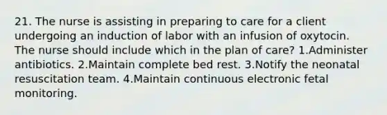 21. The nurse is assisting in preparing to care for a client undergoing an induction of labor with an infusion of oxytocin. The nurse should include which in the plan of care? 1.Administer antibiotics. 2.Maintain complete bed rest. 3.Notify the neonatal resuscitation team. 4.Maintain continuous electronic fetal monitoring.