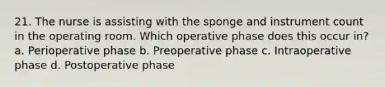 21. The nurse is assisting with the sponge and instrument count in the operating room. Which operative phase does this occur in? a. Perioperative phase b. Preoperative phase c. Intraoperative phase d. Postoperative phase