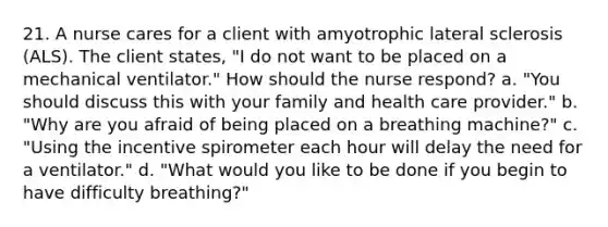 21. A nurse cares for a client with amyotrophic lateral sclerosis (ALS). The client states, "I do not want to be placed on a mechanical ventilator." How should the nurse respond? a. "You should discuss this with your family and health care provider." b. "Why are you afraid of being placed on a breathing machine?" c. "Using the incentive spirometer each hour will delay the need for a ventilator." d. "What would you like to be done if you begin to have difficulty breathing?"