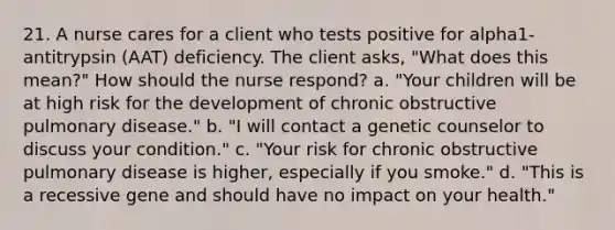 21. A nurse cares for a client who tests positive for alpha1-antitrypsin (AAT) deficiency. The client asks, "What does this mean?" How should the nurse respond? a. "Your children will be at high risk for the development of chronic obstructive pulmonary disease." b. "I will contact a genetic counselor to discuss your condition." c. "Your risk for chronic obstructive pulmonary disease is higher, especially if you smoke." d. "This is a recessive gene and should have no impact on your health."