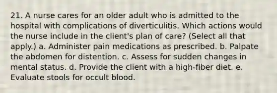 21. A nurse cares for an older adult who is admitted to the hospital with complications of diverticulitis. Which actions would the nurse include in the client's plan of care? (Select all that apply.) a. Administer pain medications as prescribed. b. Palpate the abdomen for distention. c. Assess for sudden changes in mental status. d. Provide the client with a high-fiber diet. e. Evaluate stools for occult blood.