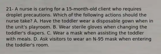 21- A nurse is caring for a 15-month-old client who requires droplet precautions. Which of the following actions should the nurse take? A. Have the toddler wear a disposable gown when in the unit's playroom. B. Wear sterile gloves when changing the toddler's diapers. C. Wear a mask when assisting the toddler with meals. D. Ask visitors to wear an N-95 mask when entering the toddler's room.