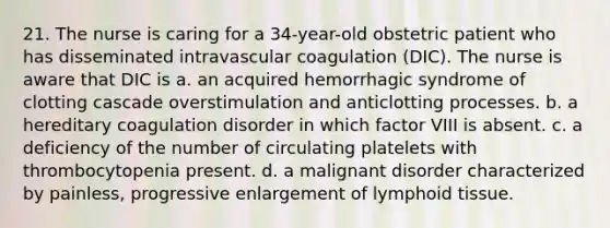 21. The nurse is caring for a 34-year-old obstetric patient who has disseminated intravascular coagulation (DIC). The nurse is aware that DIC is a. an acquired hemorrhagic syndrome of clotting cascade overstimulation and anticlotting processes. b. a hereditary coagulation disorder in which factor VIII is absent. c. a deficiency of the number of circulating platelets with thrombocytopenia present. d. a malignant disorder characterized by painless, progressive enlargement of lymphoid tissue.