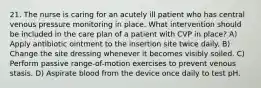 21. The nurse is caring for an acutely ill patient who has central venous pressure monitoring in place. What intervention should be included in the care plan of a patient with CVP in place? A) Apply antibiotic ointment to the insertion site twice daily. B) Change the site dressing whenever it becomes visibly soiled. C) Perform passive range-of-motion exercises to prevent venous stasis. D) Aspirate blood from the device once daily to test pH.