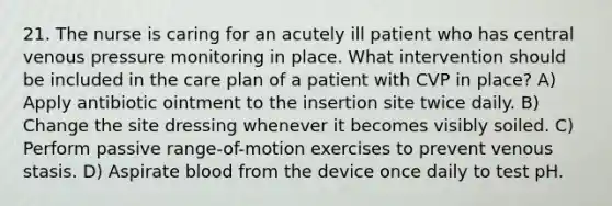 21. The nurse is caring for an acutely ill patient who has central venous pressure monitoring in place. What intervention should be included in the care plan of a patient with CVP in place? A) Apply antibiotic ointment to the insertion site twice daily. B) Change the site dressing whenever it becomes visibly soiled. C) Perform passive range-of-motion exercises to prevent venous stasis. D) Aspirate blood from the device once daily to test pH.